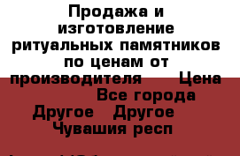 Продажа и изготовление ритуальных памятников по ценам от производителя!!! › Цена ­ 5 000 - Все города Другое » Другое   . Чувашия респ.